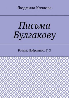 Людмила Козлова - Письма Булгакову. Роман. Избранное. Т. 3