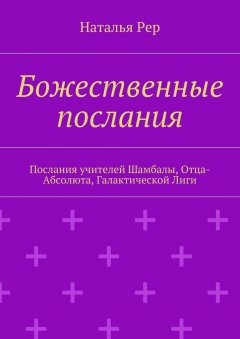 Наталья Рер - Божественные послания. Послания учителей Шамбалы, Отца-Абсолюта, Галактической Лиги