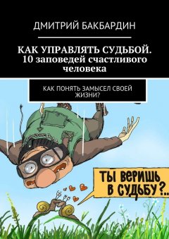 Дмитрий Бакбардин - Как управлять судьбой. 10 заповедей счастливого человека. Как понять замысел своей жизни?