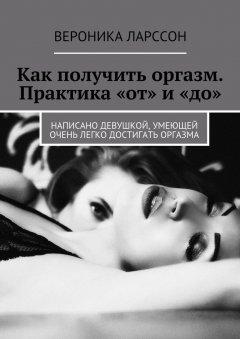 Вероника Ларссон - Как получить оргазм. Практика «от» и «до». Написано девушкой, умеющей очень легко достигать оргазма