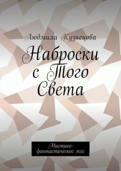 Людмила Кузнецова - Наброски с Того Света. Мистико-фантастическое эссе