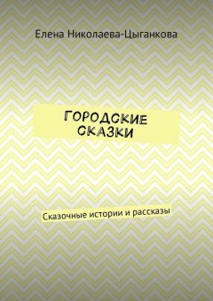 Елена Николаева-Цыганкова - Городские сказки. Сказочные истории и рассказы