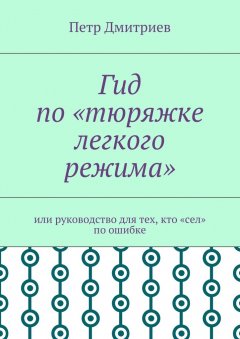 Петр Дмитриев - Гид по «тюряжке легкого режима». Или руководство для тех, кто «сел» по ошибке