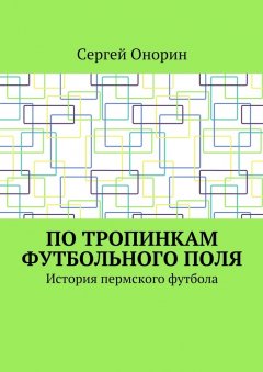 Сергей Онорин - По тропинкам футбольного поля. История пермского футбола