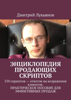 Дмитрий Лукьянов - Энциклопедия продающих скриптов. 550 скриптов – ответов на возражения клиентов. ПРАКТИЧЕСКОЕ ПОСОБИЕ ДЛЯ ЭФФЕКТИВНЫХ ПРОДАЖ