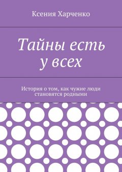 Ксения Харченко - Тайны есть у всех. История о том, как чужие люди становятся родными