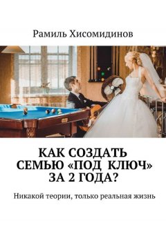 Рамиль Хисомидинов - Как создать семью «под ключ» за 2 года? Никакой теории, только реальная жизнь
