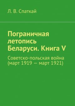 Л. Спаткай - Пограничная летопись Беларуси. Книга V. Советско-польская война (март 1919 – март 1921)