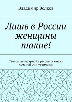 Владимир Волков - Лишь в России женщины такие! Светом лучезарной красоты в жизни суетной они увенчаны
