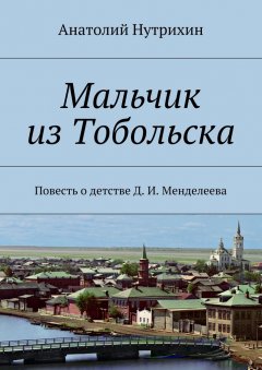 Анатолий Нутрихин - Мальчик из Тобольска. Повесть о детстве Д. И. Менделеева