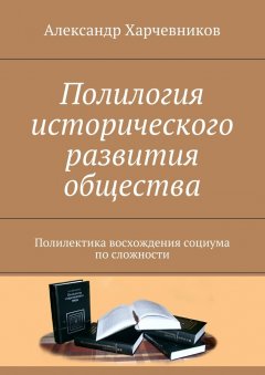 Александр Харчевников - Полилогия исторического развития общества. Полилектика восхождения социума по сложности