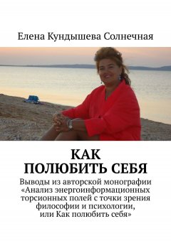 Елена Кундышева Солнечная - Как полюбить себя. Выводы из авторской монографии «Анализ энергоинформационных торсионных полей с точки зрения философии и психологии, или Как полюбить себя»