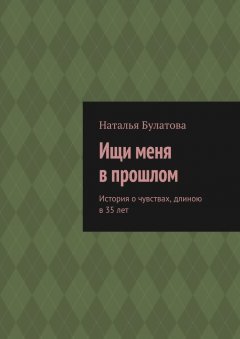 Наталья Булатова - Ищи меня в прошлом. История о чувствах, длиною в 35 лет