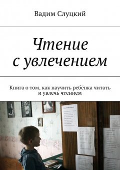 Вадим Слуцкий - Чтение с увлечением. Книга о том, как научить ребёнка читать и увлечь чтением