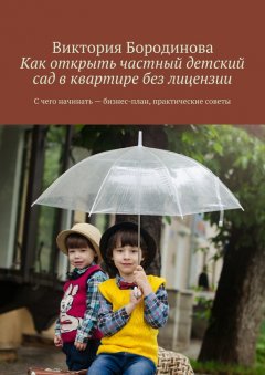 Виктория Бородинова - Как открыть частный детский сад в квартире без лицензии. С чего начинать – бизнес-план, практические советы