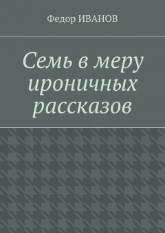 Федор Иванов - Семь в меру ироничных рассказов