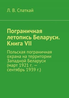 Л. Спаткай - Пограничная летопись Беларуси. Книга VII. Польская пограничная охрана на территории Западной Беларуси (март 1921 г. – сентябрь 1939 г.)