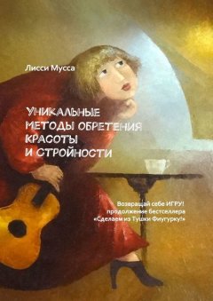 Лисси Мусса - Уникальные методы обретения Красоты и Стройности. Возвращай себе Игру! – продолжение бестселлера «Сделаем из Тушки Фигурку!»