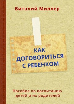 Виталий Миллер - Как договориться с ребенком. Пособие по воспитанию детей и их родителей