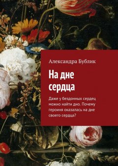Александра Бублик - На дне сердца. Даже у бездонных сердец можно найти дно. Почему героиня оказалась на дне своего сердца?