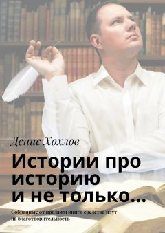 Денис Хохлов - Истории про историю и не только… Собранные от продажи книги средства идут на благотворительность