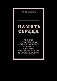 Юрий Коваль - Память сердца. Великая Отечественная Война в новеллах и очерках, в письмах и воспоминаниях её современников