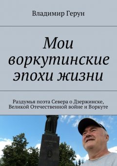 Владимир Герун - Мои воркутинские эпохи жизни. Раздумья поэта Севера о Дзержинске, Великой Отечественной войне и Воркуте