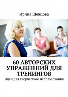 Ирина Шевцова - 60 авторских упражнений для тренингов. Идеи для творческого использования