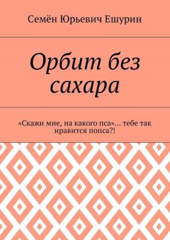 Семён Ешурин - Орбит без сахара. «Скажи мне, на какого пса»… тебе так нравится попса?!