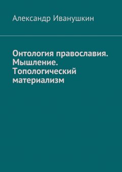 Александр Иванушкин - Онтология православия. Мышление. Топологический материализм