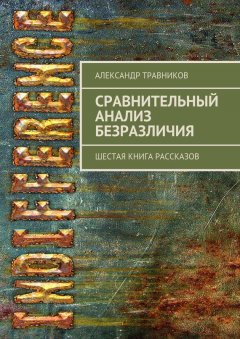 Александр Травников - Сравнительный анализ безразличия. Шестая книга рассказов