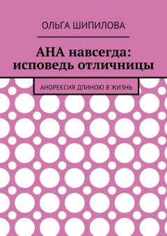 Ольга Шипилова - АНА навсегда: исповедь отличницы. Анорексия длиною в жизнь