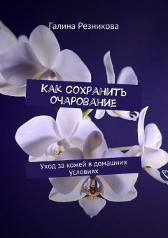 Галина Резникова - Как сохранить очарование. Уход за кожей в домашних условиях