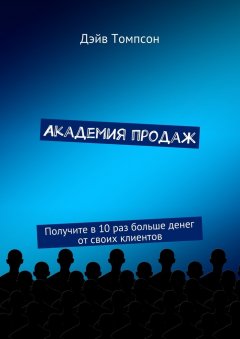 Дэйв Томпсон - Академия продаж. Получите в 10 раз больше денег от своих клиентов