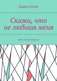 Дарья Сахно - Скажи, что не любишь меня. Или 10 лет спустя