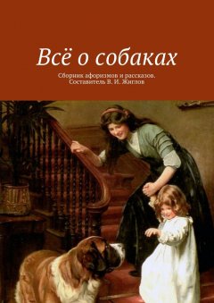 В. Жиглов - Всё о собаках. Сборник афоризмов и рассказов. Составитель В. И. Жиглов