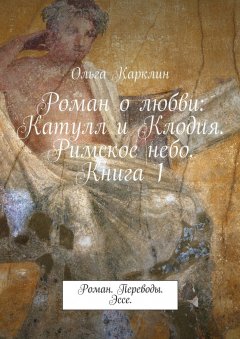 Ольга Карклин - Роман о любви: Катулл и Клодия. Римское небо. Книга 1. Роман. Переводы. Эссе.