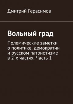 Дмитрий Герасимов - Вольный град. Полемические заметки о политике, демократии и русском патриотизме в 2-х частях. Часть 1