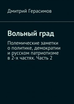 Дмитрий Герасимов - Вольный град. Полемические заметки о политике, демократии и русском патриотизме в 2-х частях. Часть 2