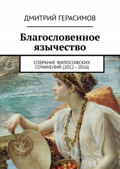 Дмитрий Герасимов - Благословенное язычество. Собрание философских сочинений (2012—2016)
