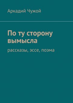 Аркадий Чужой - По ту сторону вымысла. Рассказы, эссе, поэма