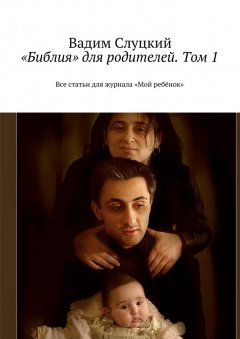 Вадим Слуцкий - «Библия» для родителей. Том 1. Все статьи для журнала «Мой ребёнок»