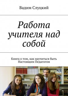 Вадим Слуцкий - Работа учителя над собой. Книга о том, как научиться быть Настоящим Педагогом
