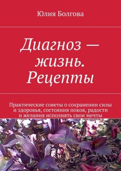 Юлия Болгова - Диагноз – жизнь. Рецепты. Практические советы о сохранении силы и здоровья, состояния покоя, радости и желания исполнять свои мечты
