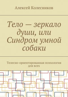 Алексей Колесников - Тело – зеркало души, или Синдром умной собаки. Телесно-ориентированная психология для всех
