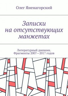 Олег Яненагорский - Записки на отсутствующих манжетах. Литературный дневник. Фрагменты 2007—2017 годов