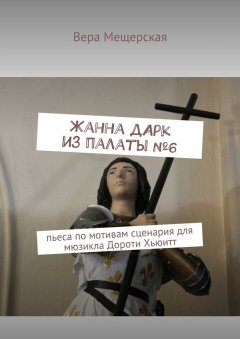 Вера Мещерская - Жанна д'Арк из палаты №6. Пьеса по мотивам сценария для мюзикла Дороти Хьюитт