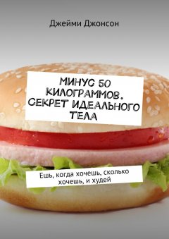 Джейми Джонсон - Минус 50 килограммов. Секрет идеального тела. Ешь, когда хочешь, сколько хочешь, и худей