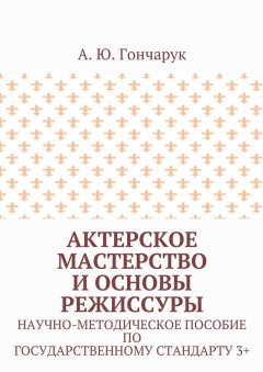 А. Гончарук - Актерское мастерство и основы режиссуры. Научно-методическое пособие по государственному стандарту 3+