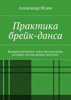 Александр Исаев - Практика брейк-данса. Каждый достигает таких результатов, которых он сам решил достичь!